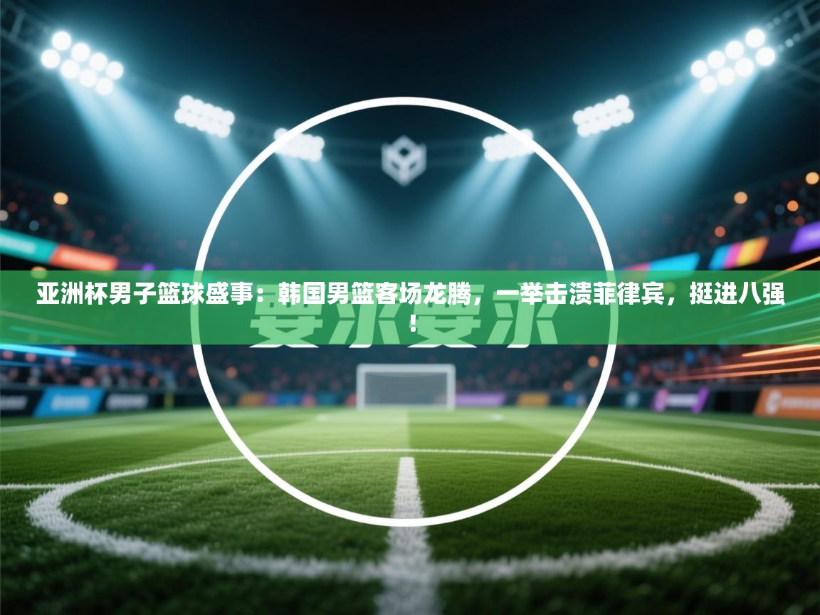 亚洲杯男子篮球盛事：韩国男篮客场龙腾，一举击溃菲律宾，挺进八强！  第1张